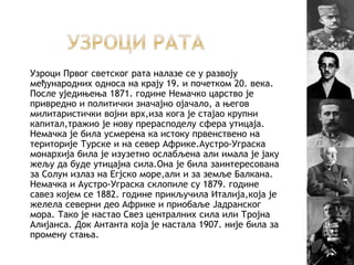 Узроци Првог светског рата налазе се у развоју
међународних односа на крају 19. и почетком 20. века.
После уједињења 1871. године Немачко царство је
привредно и политички значајно ојачало, а његов
милитаристички војни врх,иза кога је стајао крупни
капитал,тражио је нову прерасподелу сфера утицаја.
Немачка је била усмерена ка истоку првенствено на
територије Турске и на север Африке.Аустро-Уграска
монархија била је изузетно ослабљена али имала је јаку
жељу да буде утицајна сила.Она је била заинтересована
за Солун излаз на Егјско море,али и за земље Балкана.
Немачка и Аустро-Уграска склопиле су 1879. године
савез којем се 1882. године прикључила Италија,која је
желела северни део Африке и приобаље Јадранског
мора. Тако је настао Свез централних сила или Тројна
Алијанса. Док Антанта која је настала 1907. није била за
промену стања.
 