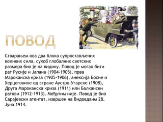Стварањем ова два блока супростављених
великих сила, сукоб глобалних светских
размера био је на видику. Повод је могао бити
рат Русије и Јапана (1904-1905), прва
Мароканска криза (1905-1906), анексија Босне и
Херцеговине од стране Аустро-Угарске (1908),
Друга Мароканска криза (1911) или Балкански
ратови (1912-1913). Међутим није. Повод је био
Сарајевски атентат, извршен на Видовданм 28.
Јуна 1914.
 