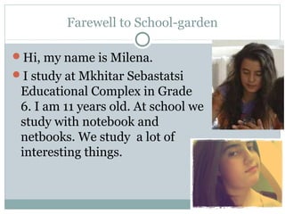 Farewell to School-garden
Hi, my name is Milena.
I study at Mkhitar Sebastatsi
Educational Complex in Grade
6. I am 11 years old. At school we
study with notebook and
netbooks. We study a lot of
interesting things.
 