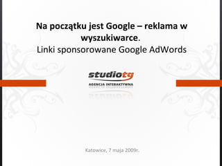 Na początku jest Google – reklama w wyszukiwarce .  Linki sponsorowane Google AdWords Katowice, 7 maja 2009r. 