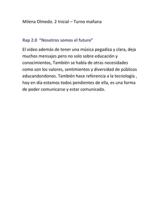 Milena Olmedo. 2 Inicial – Turno mañana
Rap 2.0 “Nosotros somos el futuro”
El video además de tener una música pegadiza y clara, deja
muchos mensajes pero no solo sobre educación y
conocimientos, También se habla de otras necesidades
como son los valores, sentimientos y diversidad de públicos
educandondonos. También hace referencia a la tecnología ,
hoy en día estamos todos pendientes de ella, es una forma
de poder comunicarse y estar comunicado.
 