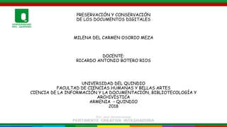 PRESERVACIÓN Y CONSERVACIÓN
DE LOS DOCUMENTOS DIGITALES
MILENA DEL CARMEN OSORIO MEZA
DOCENTE:
RICARDO ANTONIO BOTERO RIOS
UNIVERSIDAD DEL QUINDIO
FACULTAD DE CIENCIAS HUMANAS Y BELLAS ARTES
CIENCIA DE LA INFORMACIÓN Y LA DOCUMENTACIÓN, BIBLIOTECOLOGÍA Y
ARCHIVÍSTICA
ARMENIA – QUINDIO
2018
 