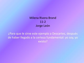 Milena Rivera Brand
                       11-2
                    Jorge León

¿Para que le sirve este ejemplo a Descartes, después
de haber llegado a la certeza fundamental: yo soy, yo
                        existo?
 