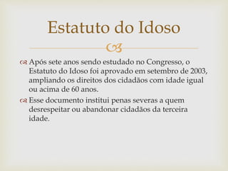 
 Após sete anos sendo estudado no Congresso, o
Estatuto do Idoso foi aprovado em setembro de 2003,
ampliando os direitos dos cidadãos com idade igual
ou acima de 60 anos.
 Esse documento institui penas severas a quem
desrespeitar ou abandonar cidadãos da terceira
idade.
Estatuto do Idoso
 