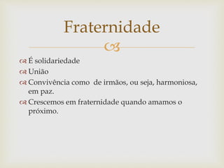 
 É solidariedade
 União
 Convivência como de irmãos, ou seja, harmoniosa,
em paz.
 Crescemos em fraternidade quando amamos o
próximo.
Fraternidade
 