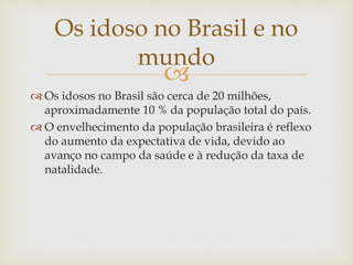 
 Os idosos no Brasil são cerca de 20 milhões,
aproximadamente 10 % da população total do país.
 O envelhecimento da população brasileira é reflexo
do aumento da expectativa de vida, devido ao
avanço no campo da saúde e à redução da taxa de
natalidade.
Os idoso no Brasil e no
mundo
 