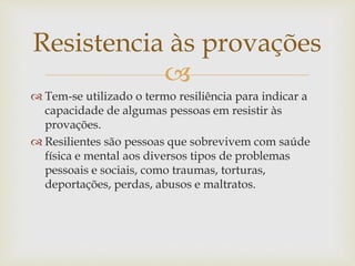 
 Tem-se utilizado o termo resiliência para indicar a
capacidade de algumas pessoas em resistir às
provações.
 Resilientes são pessoas que sobrevivem com saúde
física e mental aos diversos tipos de problemas
pessoais e sociais, como traumas, torturas,
deportações, perdas, abusos e maltratos.
Resistencia às provações
 