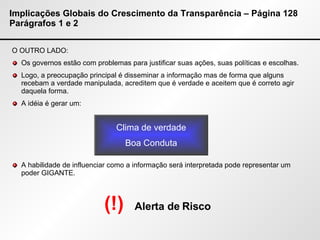 Implicações Globais do Crescimento da Transparência – Página 128 Parágrafos 1 e 2 O OUTRO LADO: Os governos estão com problemas para justificar suas ações, suas políticas e escolhas. Logo, a preocupação principal é disseminar a informação mas de forma que alguns recebam a verdade manipulada, acreditem que é verdade e aceitem que é correto agir daquela forma. A idéia é gerar um: A habilidade de influenciar como a informação será interpretada pode representar um poder GIGANTE. Clima de verdade Boa Conduta (!)   Alerta de Risco 