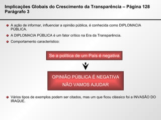 Implicações Globais do Crescimento da Transparência – Página 128 Parágrafo 3 A ação de informar, influenciar a opinião pública, é conhecida como DIPLOMACIA PÚBLICA. A DIPLOMACIA PÚBLICA é um fator crítico na Era da Transparência. Comportamento característico: Vários tipos de exemplos podem ser citados, mas um que ficou clássico foi a INVASÃO DO IRAQUE. Se a política de um País é negativa OPINIÃO PÚBLICA É NEGATIVA NÃO VAMOS AJUDAR 