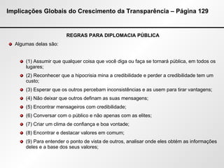 Implicações Globais do Crescimento da Transparência – Página 129 REGRAS PARA DIPLOMACIA PÚBLICA Algumas delas são: (1) Assumir que qualquer coisa que você diga ou faça se tornará pública, em todos os lugares; (2) Reconhecer que a hipocrisia mina a credibilidade e perder a credibilidade tem um custo; (3) Esperar que os outros percebam inconsistências e as usem para tirar vantagens; (4) Não deixar que outros definam as suas mensagens; (5) Encontrar mensageiros com credibilidade; (6) Conversar com o público e não apenas com as elites; (7) Criar um clima de confiança e boa vontade; (8) Encontrar e destacar valores em comum; (9) Para entender o ponto de vista de outros, analisar onde eles obtém as informações deles e a base dos seus valores; 
