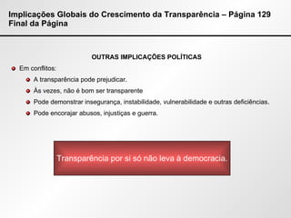 Implicações Globais do Crescimento da Transparência – Página 129 Final da Página OUTRAS IMPLICAÇÕES POLÍTICAS Em conflitos: A transparência pode prejudicar. Às vezes, não é bom ser transparente Pode demonstrar insegurança, instabilidade, vulnerabilidade e outras deficiências. Pode encorajar abusos, injustiças e guerra. Transparência por si só não leva à democracia. 
