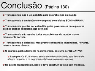 Conclusão  (Página 130) Transparência não é um antídoto para os problemas do mundo; Transparência é um fenômeno complexo com efeitos BONS e RUINS; Transparência precisa ser entendida pelos governantes para que uma política pública adequada seja definida; Transparência não resolve todos os problemas do mundo, mas é moralmente correta. Transparência é arriscada, mas promete mudanças importantes. Portanto, merece ter uma chance. O segredo, particularmente na democracia, costuma ser NEGATIVO: Exemplo:  Os EUA mesmo sendo uma democracia não está imune de abusos de poder e os segredos colaboram com esses abusos. Na Era da Transparência, não se deve construir política com mentiras. 