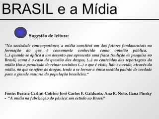 BRASIL e a Mídia Sugestão de leitura: "Na sociedade contemporânea, a mídia constitui um dos fatores fundamentais na formação do que é comumente conhecido como opinião pública.  (...) quando se aplica a um assunto que apresenta uma fraca tradição de pesquisa no Brasil, como é o caso da questão das drogas, (...) os conteúdos das reportagens da mídia têm a permissão de reinar sozinhos (...) o que é visto, lido e ouvido, através da mídia, no que se refere às drogas, tende a se tornar a única medida padrão de verdade para a grande maioria da população brasileira.“ Fonte: Beatriz Carlini-Cotrim; José Carlos F. Galduróz; Ana R. Noto, Ilana Pinsky -  “ A mídia na fabricação do pânico: um estudo no Brasil ” 