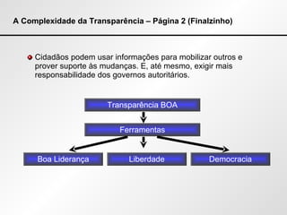A Complexidade da Transparência – Página 2 (Finalzinho) Cidadãos podem usar informações para mobilizar outros e prover suporte às mudanças. E, até mesmo, exigir mais responsabilidade dos governos autoritários. Transparência BOA Ferramentas Boa Liderança Liberdade Democracia 