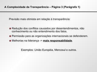 A Complexidade da Transparência – Página 3 (Parágrafo 1) Previsão mais otimista em relação à transparência: Redução dos conflitos causados por desentendimentos, não conhecimento ou não entendimento dos fatos. Permissão para as organizações internacionais se defenderem. Melhorias na liderança ->  mais responsabilidade . Exemplos: União Européia, Mercosul e outros. 