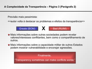 A Complexidade da Transparência – Página 3 (Parágrafo 2) Previsão mais pessimista: <<autor volta à destacar os problemas e efeitos da transparência>> Mais informações sobre outras sociedades podem revelar valores/interesses conflitantes, bem como o compartilhamento de outros. Mais informações sobre a capacidade militar de outros Estados podem mostrar vulnerabilidade e encorajar agressões. Greate (BOM) Bad (RUIM) X Finalmente,  “ Transparency sometimes can make conflicts worse.” 
