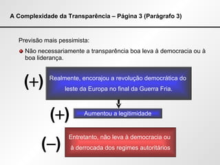 A Complexidade da Transparência – Página 3 (Parágrafo 3) Previsão mais pessimista: Não necessariamente a transparência boa leva à democracia ou à boa liderança. Realmente, encorajou a revolução democrática do  leste da Europa no final da Guerra Fria. Aumentou a legitimidade Entretanto, não leva à democracia ou  à derrocada dos regimes autoritários (  ) (  ) (  ) 