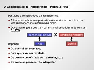 A Complexidade da Transparência – Página 3 (Final) Destaque à complexidade da transparência: A tendência à boa transparência é um fenômeno complexo que tem implicações mais complexas ainda. Obviamente que a boa transparência vai beneficiar, mas com um  CUSTO . Depende: Do que vai ser revelado ; Para quem vai ser revelado ; De quem é beneficiado com a revelação , e De como as pessoas vão interpretar . Tendência Positiva Tendência Negativa X Paz Guerra 