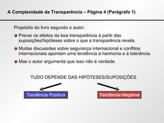 A Complexidade da Transparência – Página 4 (Parágrafo 1) Propósito do livro segundo o autor: Prever os efeitos da boa transparência à partir das suposições/hipóteses sobre o que a transparência revela. Muitas discussões sobre segurança internacional e conflitos internacionais apontam uma tendência à harmonia e à tolerância. Mas o autor argumenta que isso não é verdade.  TUDO DEPENDE DAS HIPÓTESES/SUPOSIÇÕES. Tendência Positiva Tendência Negativa 