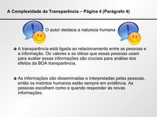 A Complexidade da Transparência – Página 4 (Parágrafo 4) O autor destaca a natureza humana A transparência está ligada ao relacionamento entre as pessoas e a informação. Os valores e as idéias que essas pessoas usam para avaliar essas informações são cruciais para análise dos efeitos da BOA transparência.  As informações são disseminadas e interpretadas pelas pessoas, então os instintos humanos estão sempre em evidência. As pessoas escolhem como e quando responder às novas informações.  