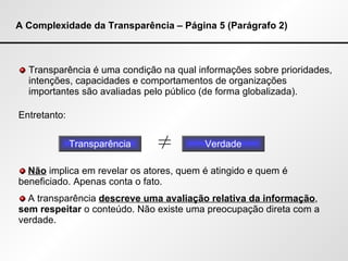 A Complexidade da Transparência – Página 5 (Parágrafo 2) Transparência é uma condição na qual informações sobre prioridades, intenções, capacidades e comportamentos de organizações importantes são avaliadas pelo público (de forma globalizada). Entretanto: Transparência Verdade ≠ Não  implica em revelar os atores, quem é atingido e quem é beneficiado. Apenas conta o fato. A transparência  descreve uma avaliação relativa da informação ,  sem respeitar  o conteúdo. Não existe uma preocupação direta com a verdade. 