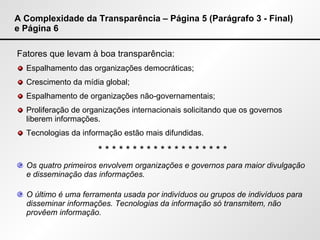 A Complexidade da Transparência – Página 5 (Parágrafo 3 - Final) e Página 6 Fatores que levam à boa transparência: Espalhamento das organizações democráticas; Crescimento da mídia global; Espalhamento de organizações não-governamentais; Proliferação de organizações internacionais solicitando que os governos liberem informações. Tecnologias da informação estão mais difundidas. * * * * * * * * * * * * * * * * * * * Os quatro primeiros envolvem organizações e governos para maior divulgação e disseminação das informações. O último é uma ferramenta usada por indivíduos ou grupos de indivíduos para disseminar informações. Tecnologias da informação só transmitem, não provêem informação. 