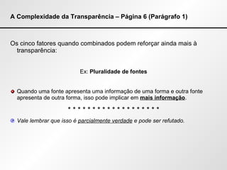 A Complexidade da Transparência – Página 6 (Parágrafo 1) Os cinco fatores quando combinados podem reforçar ainda mais à transparência:  Ex:  Pluralidade de fontes Quando uma fonte apresenta uma informação de uma forma e outra fonte apresenta de outra forma, isso pode implicar em  mais informação . * * * * * * * * * * * * * * * * * * * Vale lembrar que isso é  parcialmente verdade  e pode ser refutado. 