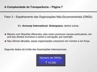 A Complexidade da Transparência – Página 7 Fator 3 – Espalhamento das Organizações Não-Governamentais (ONGs) Ex:  Amnesty International ,  Greenpeace , dentre outras. Mesmo com filosofias diferentes, elas visam promover causas particulares, em prol dos direitos humanos e contra a corrupção, por exemplo. Nas últimas décadas, essas organizações cresceram em número e em força. Segundo dados da União das Associações Internacionais: Número de ONGs:    15.000 