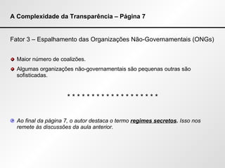 A Complexidade da Transparência – Página 7 Fator 3 – Espalhamento das Organizações Não-Governamentais (ONGs) Maior número de coalizões. Algumas organizações não-governamentais são pequenas outras são sofisticadas. * * * * * * * * * * * * * * * * * * * Ao final da página 7, o autor destaca o termo  regimes secretos .  Isso nos remete às discussões da aula anterior. 