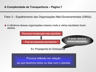 A Complexidade da Transparência – Página 7 Fator 3 – Espalhamento das Organizações Não-Governamentais (ONGs) A influência dessas organizações cresceu muito e vários resultados foram obtidos. Ex: Propaganda do Greenpeace Provoca mudanças nas opiniões Faz as pessoas pensarem Provoca reflexão em relação  ao que fazemos todos os dias com o planeta. O autor destaca outros exemplos. 