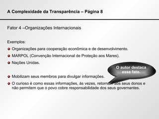 A Complexidade da Transparência – Página 8 Fator 4 –Organizações Internacionais Exemplos: Organizações para cooperação econômica e de desenvolvimento. MARPOL (Convenção Internacional de Proteção aos Mares). Nações Unidas. Mobilizam seus membros para divulgar informações. O curioso é como essas informações, às vezes, retornam aos seus donos e não permitem que o povo cobre responsabilidade dos seus governantes. O autor destaca esse fato. 