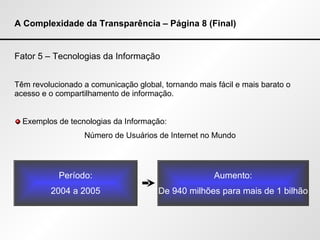 A Complexidade da Transparência – Página 8 (Final) Fator 5 – Tecnologias da Informação Têm revolucionado a comunicação global, tornando mais fácil e mais barato o acesso e o compartilhamento de informação. Exemplos de tecnologias da Informação: Número de Usuários de Internet no Mundo Período: 2004 a 2005 Aumento: De 940 milhões para mais de 1 bilhão 