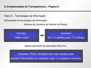 A Complexidade da Transparência – Página 9 Fator 5 – Tecnologias da Informação Exemplos de tecnologias da Informação: Número de Usuários de Internet na Rússia Desenvolvimento de Aplicações Sem-Fio Período: 1998 a 2000 Aumento: De 1,4 milhões para 7,5 milhões Celulares, PDAs, Smartphones mais baratos para  acessar informações em qualquer lugar e a qualquer momento. 