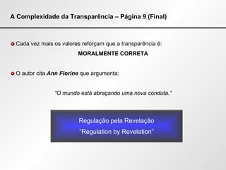 A Complexidade da Transparência – Página 9 (Final) Cada vez mais os valores reforçam que a transparência é:  MORALMENTE CORRETA O autor cita   Ann Florine  que argumenta: “ O mundo está abraçando uma nova conduta.” Regulação pela Revelação “ Regulation by Revelation” 