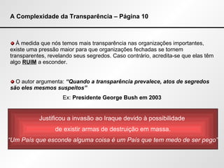 A Complexidade da Transparência – Página 10 À medida que nós temos mais transparência nas organizações importantes, existe uma pressão maior para que organizações fechadas se tornem transparentes, revelando seus segredos. Caso contrário, acredita-se que elas têm algo  RUIM  a esconder.  O autor argumenta:  “Quando a transparência prevalece, atos de segredos são eles mesmos suspeitos” Ex:  Presidente   George Bush em 2003 Justificou a invasão ao Iraque devido à possibilidade  de existir armas de destruição em massa. “ Um País que esconde alguma coisa é um País que tem medo de ser pego” 