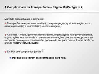 A Complexidade da Transparência – Página 10 (Parágrafo 2) Moral da discussão até o momento: Transparência requer uma avaliação de quem pegou; qual informação; como essa(s) pessoa(s) a interpreta(m), e como reage(m). As fontes – mídia, governos democráticos, organizações não-governamentais, organizações internacionais – revelam as informações que, às vezes, podem ser razoáveis para alguns, mas também podem não ser para outros. É uma tarefa de grande  RESPONSABILIDADE ! Ex: Por que compramos jornais? Por que eles filtram as informações para nós. 