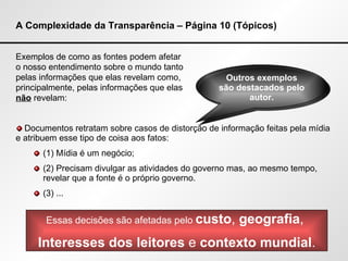 A Complexidade da Transparência – Página 10 (Tópicos) Exemplos de como as fontes podem afetar  o nosso entendimento sobre o mundo tanto  pelas informações que elas revelam como,  principalmente, pelas informações que elas  não  revelam: Documentos retratam sobre casos de distorção de informação feitas pela mídia e atribuem esse tipo de coisa aos fatos: (1) Mídia é um negócio; (2) Precisam divulgar as atividades do governo mas, ao mesmo tempo, revelar que a fonte é o próprio governo. (3) ... Essas decisões são afetadas pelo  custo ,  geografia ,  Interesses dos leitores  e  contexto mundial . Outros exemplos são destacados pelo autor. 