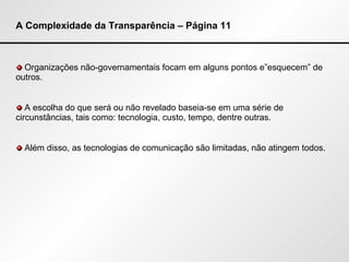 A Complexidade da Transparência – Página 11 Organizações não-governamentais focam em alguns pontos e”esquecem” de outros. A escolha do que será ou não revelado baseia-se em uma série de circunstâncias, tais como: tecnologia, custo, tempo, dentre outras. Além disso, as tecnologias de comunicação são limitadas, não atingem todos. 