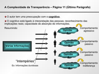 A Complexidade da Transparência – Página 11 (Último Parágrafo) O autor tem uma preocupação com o  cognitivo . O cognitivo está ligado à interpretação das pessoas; reconhecimento das implicações reais; capacidade de absorção de informações. Resumindo: Várias Informações “ Intempéries” Ex: Informações duvidosas   Opinião 1 Opinião 2 Opinião 3 Opinião 4 Comportamento agressivo Comportamento passivo Comportamento passivo Comportamento indiferença 