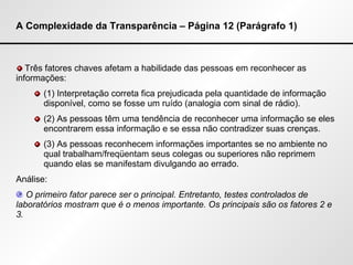 A Complexidade da Transparência – Página 12 (Parágrafo 1) Três fatores chaves afetam a habilidade das pessoas em reconhecer as informações: (1) Interpretação correta fica prejudicada pela quantidade de informação disponível, como se fosse um ruído (analogia com sinal de rádio). (2) As pessoas têm uma tendência de reconhecer uma informação se eles encontrarem essa informação e se essa não contradizer suas crenças. (3) As pessoas reconhecem informações importantes se no ambiente no qual trabalham/freqüentam seus colegas ou superiores não reprimem quando elas se manifestam divulgando ao errado. Análise: O primeiro fator parece ser o principal. Entretanto, testes controlados de laboratórios mostram que é o menos importante. Os principais são os fatores 2 e 3. 