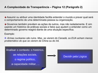 A Complexidade da Transparência – Página 12 (Parágrafo 2) Assumir ou atribuir uma identidade facilita entender o mundo e prever qual será o comportamento de uma determinada pessoa ou organização. Governos também prevêem as ações de outros, mas não isoladamente. E sim usando um histórico de práticas sociais e fatos que ajudem a entender como um determinado governo reagirá diante de uma situação específica. Exemplo: Armas nucleares são ruins. Mas, se vierem do Canadá, os EUA acham menos problemático do que se vierem da China ou do Irã. Analisar o contexto: o histórico,  as relações sociais,  o regime político,  a capacidade militar, ... Decidir pela Lógica 