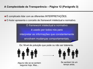 A Complexidade da Transparência – Página 12 (Parágrafo 3) É complicado lidar com as diferentes INTERPRETAÇÕES. O Autor apresenta o conceito de  framework  intelectual e normativo. Ex: Nível de poluição que pode ou não ser tolerante. O  framework  intelectual e normativo  é usado por todos nós para  interpretar as informações que constantemente  envolvem mudanças comportamentais.  Se sentiam há um tempo atrás. Alguns não se se sentem seguros hoje. Mas...           