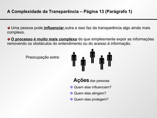 A Complexidade da Transparência – Página 13 (Parágrafo 1) Uma pessoa pode  influenciar  outra e isso faz da transparência algo ainda mais complexo. O processo é muito mais complexo  do que simplesmente expor as informações removendo os obstáculos do entendimento ou do acesso à informação. Preocupação extra: Ações  das pessoas Quem elas influenciam? Quem elas atingem? Quem elas protegem?      
