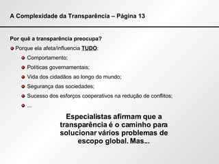 A Complexidade da Transparência – Página 13 Por quê a transparência preocupa? Porque ela afeta/influencia  TUDO : Comportamento; Políticas governamentais; Vida dos cidadãos ao longo do mundo; Segurança das sociedades; Sucesso dos esforços cooperativos na redução de conflitos; ... Especialistas afirmam que a transparência é o caminho para solucionar vários problemas de escopo global. Mas... 