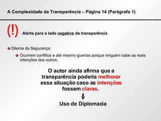 A Complexidade da Transparência – Página 14 (Parágrafo 1) (!)  Alerta para o lado  negativo  da transparência Dilema da Segurança: Ocorrem conflitos e até mesmo guerras porque ninguém sabe as reais intenções dos outros. O autor ainda afirma que a transparência poderia  melhorar  essa situação caso as  intenções  fossem  claras .  Uso de Diplomacia  