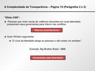 A Complexidade da Transparência – Página 15 (Parágrafos 2 e 3) “ Efeito CNN”: Pessoas que viram cenas de violência chocantes em suas televisões, pressionam seus governantes para intervir nos conflitos. Autor Wriston argumenta: “ O vírus da liberdade atinge as pessoas e não existe um antídoto”. Exemplo: Big  Brother  Brasil - BBB Menos autoritarismo Ansiedade pela liberdade 