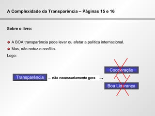 A Complexidade da Transparência – Páginas 15 e 16 Sobre o livro: A BOA transparência pode levar ou afetar a política internacional. Mas, não reduz o conflito. Logo: Transparência não necessariamente gera Cooperação Boa Liderança 