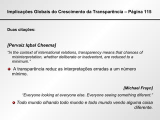 Implicações Globais do Crescimento da Transparência – Página 115 Duas citações: [Pervaiz Iqbal Cheema] “ In the context of international relations, transparency means that chances of misinterpretation, whether deliberate or inadvertent, are reduced to a minimum.” A transparência reduz as interpretações erradas a um número mínimo. [Michael Frayn] “ Everyone looking at everyone else. Everyone seeing something diferent.” Todo mundo olhando todo mundo e todo mundo vendo alguma coisa diferente. 