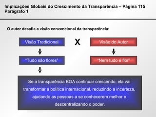 Implicações Globais do Crescimento da Transparência – Página 115 Parágrafo 1 O autor desafia a visão convencional da transparência: Visão Tradicional Visão do Autor X “ Tudo são flores” “ Nem tudo é flor” Se a transparência BOA continuar crescendo, ela vai  transformar a política internacional, reduzindo a incerteza,  ajudando as pessoas a se conhecerem melhor e  descentralizando o poder. 