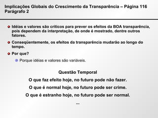 Implicações Globais do Crescimento da Transparência – Página 116 Parágrafo 2 Idéias e valores são críticos para prever os efeitos da BOA transparência, pois dependem da interpretação, de onde é mostrado, dentre outros fatores. Conseqüentemente, os efeitos da transparência mudarão ao longo do tempo. Por que?  Porque idéias e valores são variáveis. Questão Temporal O que faz efeito hoje, no futuro pode não fazer. O que é normal hoje, no futuro pode ser crime. O que é estranho hoje, no futuro pode ser normal. ... 